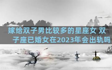 嫁给双子男比较多的星座女 双子座已婚女在2023年会出轨吗